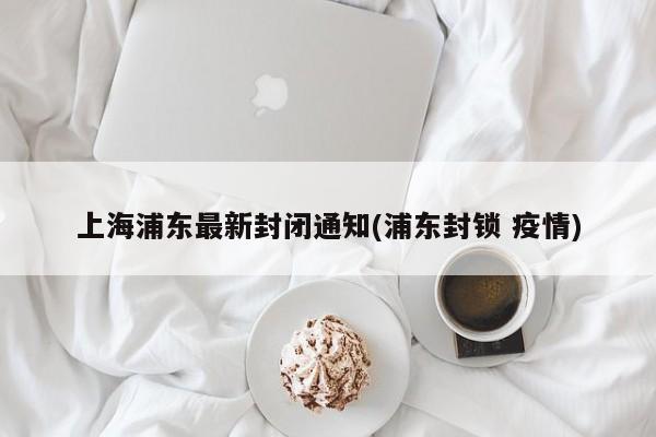 上海浦东最新封闭通知(浦东封锁 疫情)